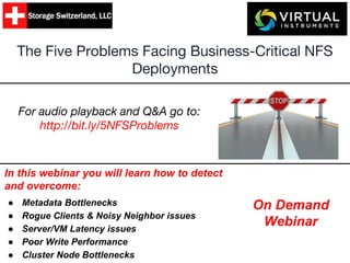 The Five Problems Facing Business-Critical NFS
Deployments
In this webinar you will learn how to detect
and overcome:
● Metadata Bottlenecks
● Rogue Clients & Noisy Neighbor issues
● Server/VM Latency issues
● Poor Write Performance
● Cluster Node Bottlenecks
On Demand
Webinar
For audio playback and Q&A go to:
http://bit.ly/5NFSProblems
 