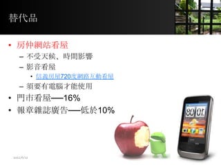 替代品
• 房仲網站看屋
– 不受天候、時間影響
– 影音看屋
• 信義房屋720度網路互動看屋
– 須要有電腦才能使用
• 門市看屋──16%
• 報章雜誌廣告──低於10%
10
2012/6/12
 