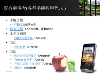 既有競爭者(各種手機搜屋程式 )
• 永慶房屋
• 行動宅速配iPad版
• 信義房屋（Android、iPhone）
• 太平洋房屋
• 720度行動看屋（Android）
• 艾佳
• 搜屋行動（iPhone）
• 其他
• 麻吉淘屋語音搜屋（Android）
• Taiwan 好屋多（Android）
• 智邦生活館 手機找屋（Android）
• 房地王（Android）
5
2012/6/12
 