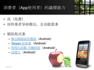 消費者（App使用者）的議價能力
• 高（免費）
• 房仲業者爭相推出，且功能眾多
• 類似程式多
– 麻吉淘屋語音搜屋（Android）
– Taiwan 好屋多（Android）
– 智邦生活館 手機找屋（Android）
– 房地王（Android）
8
2012/6/12
 