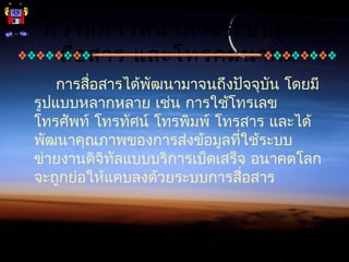 ความก้าวหน้าทางระบบการ
สื่อสาร และโทรคมนาคม
การสื่อสารได้พัฒนามาจนถึงปัจจุบัน โดยมี
รูปแบบหลากหลาย เช่น การใช้โทรเลข
โทรศัพท์ โทรทัศน์ โทรพิมพ์ โทรสาร และได้
พัฒนาคุณภาพของการส่งข้อมูลที่ใช้ระบบ
ข่ายงานดิจิทัลแบบบริการเบ็ดเสร็จ อนาคตโลก
จะถูกย่อให้แคบลงด้วยระบบการสื่อสาร
 