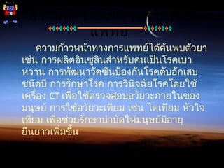 ความก้าวหน้าทางด้านการ
แพทย์
ความก้าวหน้าทางการแพทย์ได้ค้นพบตัวยา
เช่น การผลิตอินซูลินสำาหรับคนเป็นโรคเบา
หวาน การพัฒนาวัคซีนป้องกันโรคตับอักเสบ
ชนิดบี การรักษาโรค การวินิจฉัยโรคโดยใช้
เครื่อง CT เพื่อใช้ตรวจสอบอวัยวะภายในของ
มนุษย์ การใช้อวัยวะเทียม เช่น ไตเทียม หัวใจ
เทียม เพื่อช่วยรักษาบำาบัดให้มนุษย์มีอายุ
ยืนยาวเพิ่มขึ้น
 