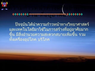 ความก้าวหน้าทางด้านอาคาร
บ้าน ที่อยู่อาศัย
ปัจจุบันได้นำาความก้าวหน้าทางวิทยาศาสตร์
และเทคโนโลยีมาใช้ในการสร้างที่อยู่อาศัยมาก
ขึ้น มีสิ่งอำานวยความสะดวกสบายเพิ่มขึ้น รวม
ทั้งเครื่องอุปโภค บริโภค
 