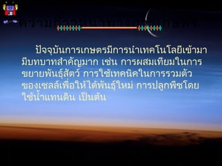 ความก้าวหน้าทางการเกษตร
ปัจจุบันการเกษตรมีการนำาเทคโนโลยีเข้ามา
มีบทบาทสำาคัญมาก เช่น การผสมเทียมในการ
ขยายพันธุ์สัตว์ การใช้เทคนิคในการรวมตัว
ของเซลล์เพื่อให้ได้พันธุ์ใหม่ การปลูกพืชโดย
ใช้นำ้าแทนดิน เป็นต้น
 