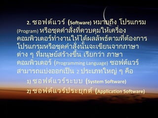 2. ซอฟต์แวร์ (Software) หมายถึง โปรแกรม
(Program) หรือชุดคำาสั่งที่ควบคุมให้เครื่อง
คอมพิวเตอร์ทำางานให้ได้ผลลัพธ์ตามที่ต้องการ
โปรแกรมหรือชุดคำาสั่งนั้นจะเขียนจากภาษา
ต่าง ๆ ที่มนุษย์สร้างขึ้น เรียกว่า ภาษา
คอมพิวเตอร์ (Programming Language) ซอฟต์แวร์
สามารถแบ่งออกเป็น 2 ประเภทใหญ่ ๆ คือ
1) ซอฟต์แวร์ระบบ (System Software)
2) ซอฟต์แวร์ประยุกต์ (Application Software)
 