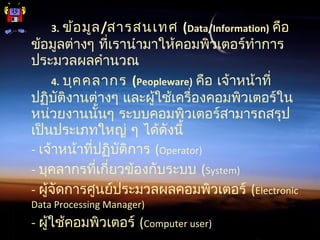 3. ข้อมูล/สารสนเทศ (Data/Information) คือ
ข้อมูลต่างๆ ที่เรานำามาให้คอมพิวเตอร์ทำาการ
ประมวลผลคำานวณ
4. บุคคลากร (Peopleware) คือ เจ้าหน้าที่
ปฏิบัติงานต่างๆ และผู้ใช้เครื่องคอมพิวเตอร์ใน
หน่วยงานนั้นๆ ระบบคอมพิวเตอร์สามารถสรุป
เป็นประเภทใหญ่ ๆ ได้ดังนี้
- เจ้าหน้าที่ปฏิบัติการ (Operator)
- บุคลากรที่เกี่ยวข้องกับระบบ (System)
- ผู้จัดการศูนย์ประมวลผลคอมพิวเตอร์ (Electronic
Data Processing Manager)
- ผู้ใช้คอมพิวเตอร์ (Computer user)
 