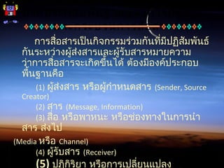 องค์ประกอบพื้นฐานของการสื่อสาร
และกระบวนการสื่อสาร
การสื่อสารเป็นกิจกรรมร่วมกันที่มีปฏิสัมพันธ์
กันระหว่างผู้ส่งสารและผู้รับสารหมายความ
ว่าการสื่อสารจะเกิดขึ้นได้ ต้องมีองค์ประกอบ
พื้นฐานคือ
(1) ผู้ส่งสาร หรือผู้กำาหนดสาร (Sender, Source
Creator)
(2) สาร (Message, Information)
(3) สื่อ หรือพาหนะ หรือช่องทางในการนำา
สาร ส่งไป
(Media หรือ Channel)
(4) ผู้รับสาร (Receiver)
(5) ปฏิกิริยา หรือการเปลี่ยนแปลง
 
