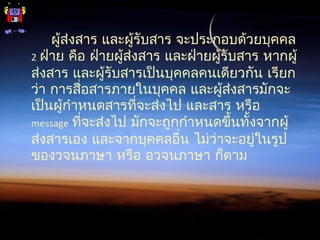 ผู้ส่งสาร และผู้รับสาร จะประกอบด้วยบุคคล
2 ฝ่าย คือ ฝ่ายผู้ส่งสาร และฝ่ายผู้รับสาร หากผู้
ส่งสาร และผู้รับสารเป็นบุคคลคนเดียวกัน เรียก
ว่า การสื่อสารภายในบุคคล และผู้ส่งสารมักจะ
เป็นผู้กำาหนดสารที่จะส่งไป และสาร หรือ
message ที่จะส่งไป มักจะถูกกำาหนดขึ้นทั้งจากผู้
ส่งสารเอง และจากบุคคลอื่น ไม่ว่าจะอยู่ในรูป
ของวจนภาษา หรือ อวจนภาษา ก็ตาม
 