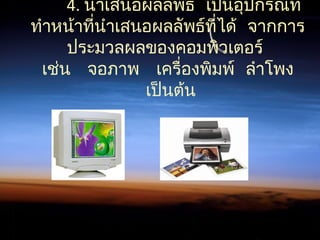 4.  นำาเสนอผลลัพธ์ เป็นอุปกรณ์ที่
 ทำาหน้าที่นำาเสนอผลลัพธ์ที่ได้ จากการ
ประมวลผลของคอมพิวเตอร์
       เช่น จอภาพ เครื่องพิมพ์ ลำาโพง
 เป็นต้น
 