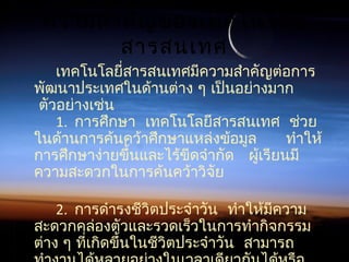 ความสำาคัญของเทคโนโลยี
สารสนเทศ
เทคโนโลยี่สารสนเทศมีความสำาคัญต่อการ
พัฒนาประเทศในด้านต่าง ๆ เป็นอย่างมาก
 ตัวอย่างเช่น
1.    การศึกษา เทคโนโลยีสารสนเทศ ช่วย
     ในด้านการค้นคว้าศึกษาแหล่งข้อมูล ทำาให้
  การศึกษาง่ายขึ้นและไร้ขีดจำากัด ผู้เรียนมี
ความสะดวกในการค้นคว้าวิจัย
2.  การดำารงชีวิตประจำาวัน ทำาให้มีความ
สะดวกคล่องตัวและรวดเร็วในการทำากิจกรรม
 ต่าง ๆ ที่เกิดขึ้นในชีวิตประจำาวัน สามารถ
 