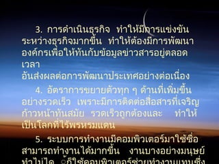 3.  การดำาเนินธุรกิจ ทำาให้มีการแข่งขัน
 ระหว่างธุรกิจมากขึ้น ทำาให้ต้องมีการพัฒนา
องค์กรเพื่อให้ทันกับข้อมูลข่าวสารอยู่ตลอด
เวลา
อันส่งผลต่อการพัฒนาประเทศอย่างต่อเนื่อง
4. อัตราการขยายตัวทุก ๆ ด้านที่เพิ่มขึ้น
 อย่างรวดเร็ว เพราะมีการติดต่อสื่อสารที่เจริญ
     ก้าวหน้าทันสมัย รวดเร็วถูกต้องและ ทำาให้
เป็นโลกที่ไร้พรหรมแดน
5. ระบบการทำางานมีคอมพิวเตอร์มาใช้ซื่อ
  สามารถทำางานได้มากขึ้น งานบางอย่างมนุษย์
 