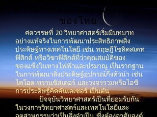ความก้าวหน้าของเทคโนโลยี
ของไทย
ศตวรรษที่ 20 วิทยาศาสตร์เริ่มมีบทบาท
อย่างแท้จริงในการพัฒนาประสิทธิภาพสิ่ง
ประดิษฐ์ทางเทคโนโลยี เช่น ทฤษฎีโซลิดสเตท
ฟิสิกส์ หรือวิชาฟิสิกส์ที่ว่าคุณสมบัติของ
ของแข็งในทางไฟฟ้าและปรมาณู เป็นรากฐาน
ในการพัฒนาสิ่งประดิษฐ์อุปกรณ์กึ่งตัวนำา เช่น
ไดโอด ทรานซิสเตอร์ และวงจรรวมหรือไอซี
การประดิษฐ์คิดค้นเลเซอร์ เป็นต้น
           ปัจจุบันวิทยาศาสตร์เป็นที่ยอมรับกัน
ในวงการวิทยาศาสตร์และเทคโนโลยีและ
 