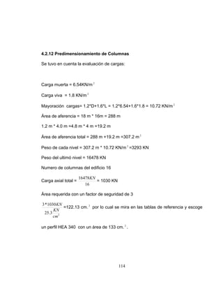 4.2.12 Predimensionamiento de Columnas
Se tuvo en cuenta la evaluación de cargas:
Carga muerta = 6.54KN/m 2
Carga viva = 1.8 KN/m 2
Mayoración cargas= 1.2*D+1.6*L = 1.2*6.54+1.6*1.8 = 10.72 KN/m 2
Área de aferencia = 18 m * 16m = 288 m
1.2 m * 4.0 m =4.8 m * 4 m =19.2 m
Área de aferencia total = 288 m +19.2 m =307.2 m 2
Peso de cada nivel = 307.2 m * 10.72 KN/m =3293 KN2
Peso del ultimó nivel = 16478 KN
Numero de columnas del edificio 16
Carga axial total =
16
16478KN
= 1030 KN
Área requerida con un factor de seguridad de 3
2
3.25
1030*3
cm
KN
KN
=122.13 cm. por lo cual se mira en las tablas de referencia y escoge
un perfil HEA 340 con un área de 133 cm. .
2
2
114
 