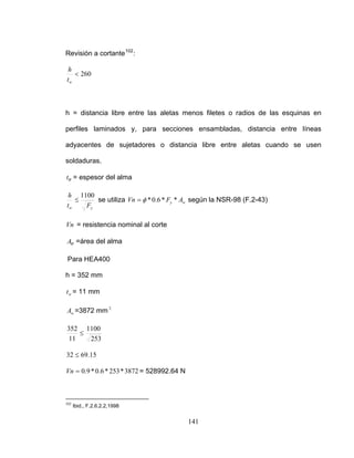 Revisión a cortante102
:
260<
h
wt
h = distancia libre entre las aletas menos filetes o radios de las esquinas en
erfiles laminados y, para secciones ensambladas, distancia entre líneasp
adyacentes de sujetadores o distancia libre entre aletas cuando se usen
soldaduras.
Wt = espesor del alma
yFwt
≤ se utiliza
h 1100
wy AFVn **6.0*φ= según la NSR-98 (F.2-43)
= resistencia nominal al corte
=área del alma
Pa
h =
Vn
WA
ra HEA400
352 mm
wt = 11 mm
2
wA =3872 mm
11002
25311
35
≤
= 528992.64 N
15.6932 ≤
3872*253*6.0*9.0=Vn
102
Ibid., F.2.6.2.2,1998
141
 