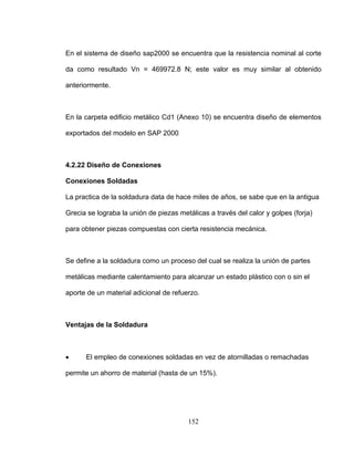 En el sistema de diseño sap2000 se encuentra que la resistencia nominal al corte
n la carpeta edificio metálico Cd1 (Anexo 10) se encuentra diseño de elementos
.2.22 Diseño de Conexiones
ra data de hace miles de años, se sabe que en la antigua
e define a la soldadura como un proceso del cual se realiza la unión de partes
entajas de la Soldadura
El empleo de conexiones soldadas en vez de atornilladas o remachadas
da como resultado Vn = 469972.8 N; este valor es muy similar al obtenido
anteriormente.
E
exportados del modelo en SAP 2000
4
Conexiones Soldadas
La practica de la soldadu
Grecia se lograba la unión de piezas metálicas a través del calor y golpes (forja)
para obtener piezas compuestas con cierta resistencia mecánica.
S
metálicas mediante calentamiento para alcanzar un estado plástico con o sin el
aporte de un material adicional de refuerzo.
V
•
permite un ahorro de material (hasta de un 15%).
152
 