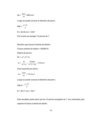 Ab =
10
4661
=46
r el diámetro del perno:
466 =
6 mm 2
Luego se puede conoce
4
* 2
Dπ
D = 24.36 mm = 0.95 “
Por lo o se escogentant 10 pernos de 1”
Revisión para fuerza Cortante de Diseño:
cortan e de diseño = 834065 NFuerza t
Diseño de pernos:
Rv = FuAb**φ
2
3369
330*75.0
834065
*
mm
Fu
Rv
Ab ===
φ
Área requerida por perno:
2
9.336
10
mAb ==
3369
m
se puede onocer el diámetro del perno:
336.9 =
Luego c
4
* 2
Dπ
D = 20.71 mm = 0.81 “
Este resultado quiere decir que los 10 pernos escogidos de 1” son suficientes para
soportar la fuerza cortante de diseño.
176
 