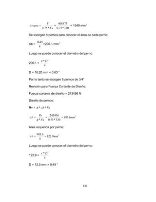 Fu
T
330*75.0
408173
Areque = =
*75.0
= 1649 mm
Se escogen 8 pernos para conocer el área de cada perno:
2
8
1649
Ab = =206.1 mm
206.1 =
2
Luego se puede conocer el diámetro del perno:
4
* 2
Dπ
D = 16.20 mm = 0.63 “
Por lo tanto se escogen 8 pernos de 3/4”
Revisión para Fuerza Cortante de Diseño:
e pern s:
Rv =
Fuerza cortante de diseño = 243456 N
Diseño d o
FuAb**φ
2
6.983
330*75.0*
mm
Fu
Ab ===
φ
243456Rv
Área requerida por perno:
2
9.122
6.983
8
mmAb ==
se puede onocer el diámetro del perno:
122.9 =
Luego c
4
* 2
Dπ
D = 12.5 mm = 0.49 “
181
 