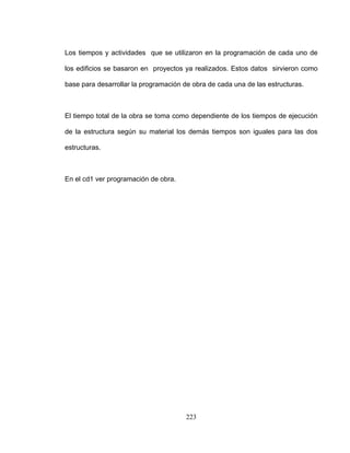223
os tiempos y actividades que se utilizaron en la programación de cada uno de
obra de cada una de las estructuras.
demás tiempos son iguales para las dos
L
los edificios se basaron en proyectos ya realizados. Estos datos sirvieron como
base para desarrollar la programación de
El tiempo total de la obra se toma como dependiente de los tiempos de ejecución
de la estructura según su material los
estructuras.
En el cd1 ver programación de obra.
 