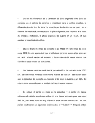 • Una de las diferencias es la utilización de placa aligerada como placa de
entrepiso en el edificio de concreto y metaldeck para el edificio metálico, la
diferencia de este tipo de placa de entrepiso es la disminución de peso en el
sistema de metaldeck con respecto a la placa aligerada; con respecto a la placa
de entrepiso metaldeck, la placa aligerada los supera en un 48.9%, el cual
afectara el peso total del edificio.
• El peso total del edificio de concreto es de 14365 Kn y el edificio de acero
es de 8112 Kn esto quiere decir que el edificio de concreto supera al de acero en
un 56% el cual afectara el aumento o disminución de la fuerza sísmica que
soportaran cada una de las estructuras.
• Las fuerzas sísmicas en el nivel 4 para el edificio de concreto es de 1563
Kn , para el edificio metálico en el mismo nivel es de 669 KN , esto quiere decir
que la estructura de concreto con respecto al de acero lo supera en un 56%, del
mismo modo se concluyo en el análisis de los momentos torsores.
• Se calculó el centro de masa de la estructura y el centro de rigidez
utilizando el método aproximado utilizando una fuerza supuesta para este caso
500 KN, para este punto no hay diferencia entre las dos estructuras, los dos
puntos se ubican en las siguientes coordenadas, x = 10.20 m y = 8 m para ambas
227
 