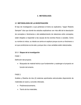 3. METODOLOGÍA
3.1 METODOLOGÍA DE LA INVESTIGACIÓN
El tipo de investigación a que pertenece el tema es explicativo; “según Roberto
Sampieri” dice que donde los estudios explicativos van más allá de la descripción
de conceptos o fenómenos o del establecimiento de relaciones entre conceptos;
están dirigidos a responder a las causas de los eventos físicos o sociales. Como
su nombre lo indica, su interés se centra en explicar porque ocurre un fenómeno o
en que condiciones se da este y porque dos o mas variables están relacionadas.
3.1.1 Etapas de la investigación
FASE 1
Definición del proyecto.
• Búsqueda de material teórico que fundamenten y sostengan el proyecto en
función de la teoría.
FASE 2.
Análisis y Diseños de dos (2) sistemas aporticados estructurales disponiendo de
materiales en acero y concreto reforzado.
• Predimensionamiento.
• Teoría de los materiales.
 