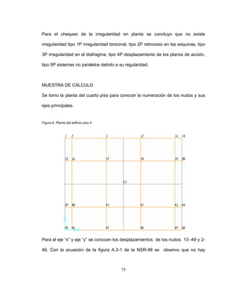 Para el chequeo de la irregularidad en planta se concluyo que no existe
irregularidad tipo 1P irregularidad torsional, tipo 2P retroceso en las esquinas, tipo
3P irregularidad en el diafragma, tipo 4P desplazamiento de los planos de acción,
tipo 5P sistemas no paralelos debido a su regularidad.
MUESTRA DE CÁLCULO
Se tomo la planta del cuarto piso para conocer la numeración de los nudos y sus
ejes principales.
Figura 6. Planta del edificio piso 4
Para el eje “x” y eje “y” se conocen los desplazamientos de los nudos 13 -49 y 2-
46. Con la ecuación de la figura A.3-1 de la NSR-98 se observo que no hay
75
 