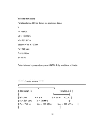 Muestra de Cálculo
Para la columna CD1 se tienen los siguientes datos:
1
P= 739 KN
M2 = 165 KN*m
M3= 211 KN*m
Sección = 0.5 m * 0.6 m
Fy = 420 Mpa
Fc’=28.1Mpa
d’= .05 m
Estos datos se ingresan al programa UNCOL 2.5 y se obtiene el diseño
******** Cuantía mínima *******
╔══════════════════════════════════════════════════
═══════════════╦═══════════╗
║ COLUMNA 5 ║ UNCOL 2.5 ║
║ ╚═══════════╣
║ B = .5 m H = .6 m d' = .05 m P.C.A. ║
║ f'c = 28.1 MPa fy = 420 MPa ║
║ Pu = 739 kN Mux = 165 kN*m Muy = 211 kN*m ║
║ ║
80
 