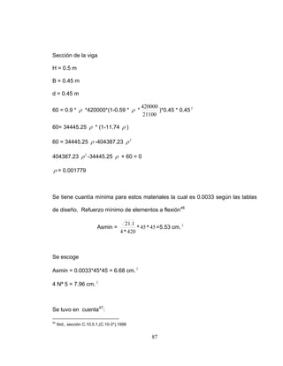 Sección de la viga
H = 0.5 m
B = 0.45 m
d = 0.45 m
60 = 0.9 * ρ *420000*(1-0.59 * ρ *
21100
420000
)*0.45 * 0.45 2
60= 34445.25 ρ * (1-11.74 ρ )
60 = 34445.25 ρ -404387.23 2
ρ
404387.23 -34445.252
ρ ρ + 60 = 0
ρ = 0.001779
Se tiene cuantía mínima para estos materiales la cual es 0.0033 según las tablas
de diseño, Refuerzo mínimo de elementos a flexión46
Asmin = 45*45*
420*4
1.21
=5.53 cm. 2
Se escoge
Asmin = 0.0033*45*45 = 6.68 cm. 2
4 Nª 5 = 7.96 cm. 2
Se tuvo en cuenta47
:
46
Ibid., sección C.10.5.1,(C.10-3*),1998
87
 