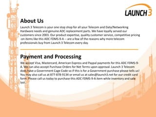 About Us
Launch 3 Telecom is your one stop shop for all your Telecom and Data/Networking
Hardware needs and genuine ADC replacement parts. We have loyally served our
customers since 2003. Our product expertise, quality customer service, competitive pricing
-on items like this ADC FDMS-9-A -- are a few of the reasons why more telecom
professionals buy from Launch 3 Telecom every day.
_______________________________________
Payment and Processing
We accept Visa, Mastercard, American Express and Paypal payments for this ADC FDMS-9-
A. We can also accept Purchase Orders for Net Terms upon approval. Launch 3 Telecom
does have a Government Cage Code so if this is for a Government purchase please tells us!
You may also call us at 877-878-9134 or email us at sales@launch3.net for our credit card
form. Please call us today to purchase this ADC FDMS-9-A item while inventory and sale
last.
 
