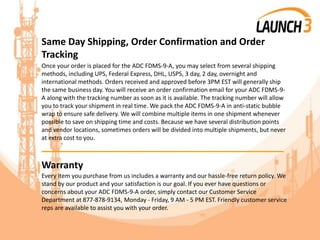 Same Day Shipping, Order Confirmation and Order
Tracking
Once your order is placed for the ADC FDMS-9-A, you may select from several shipping
methods, including UPS, Federal Express, DHL, USPS, 3 day, 2 day, overnight and
international methods. Orders received and approved before 3PM EST will generally ship
the same business day. You will receive an order confirmation email for your ADC FDMS-9-
A along with the tracking number as soon as it is available. The tracking number will allow
you to track your shipment in real time. We pack the ADC FDMS-9-A in anti-static bubble
wrap to ensure safe delivery. We will combine multiple items in one shipment whenever
possible to save on shipping time and costs. Because we have several distribution points
and vendor locations, sometimes orders will be divided into multiple shipments, but never
at extra cost to you.
_______________________________________
Warranty
Every item you purchase from us includes a warranty and our hassle-free return policy. We
stand by our product and your satisfaction is our goal. If you ever have questions or
concerns about your ADC FDMS-9-A order, simply contact our Customer Service
Department at 877-878-9134, Monday - Friday, 9 AM - 5 PM EST. Friendly customer service
reps are available to assist you with your order.
 