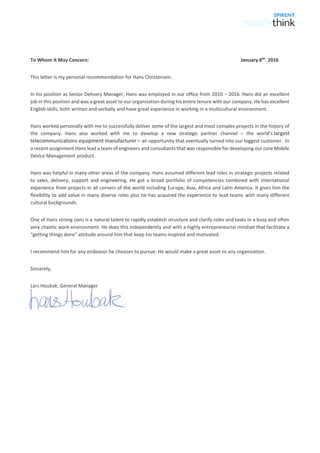 To Whom It May Concern: January 8th
. 2016
This letter is my personal recommendation for Hans Christensen.
In his position as Senior Delivery Manager, Hans was employed in our office from 2010 – 2016. Hans did an excellent
job in this position and was a great asset to our organization during his entire tenure with our company. He has excellent
English skills, both written and verbally and have great experience in working in a multicultural environment.
Hans worked personally with me to successfully deliver some of the largest and most complex projects in the history of
the company. Hans also worked with me to develop a new strategic partner channel – the world’s largest
telecommunications equipment manufacturer – an opportunity that eventually turned into our biggest customer. In
a recent assignment Hans lead a team of engineers and consultants that was responsible for developing our core Mobile
Device Management product.
Hans was helpful in many other areas of the company. Hans assumed different lead roles in strategic projects related
to sales, delivery, support and engineering. He got a broad portfolio of competencies combined with international
experience from projects in all corners of the world including Europe, Asia, Africa and Latin America. It gives him the
flexibility to add value in many diverse roles plus he has acquired the experience to lead teams with many different
cultural backgrounds.
One of Hans strong cons is a natural talent to rapidly establish structure and clarify roles and tasks in a busy and often
very chaotic work environment. He does this independently and with a highly entrepreneurial mindset that facilitate a
“getting things done” attitude around him that keep his teams inspired and motivated.
I recommend him for any endeavor he chooses to pursue. He would make a great asset to any organization.
Sincerely,
Lars Houbak, General Manager
 
