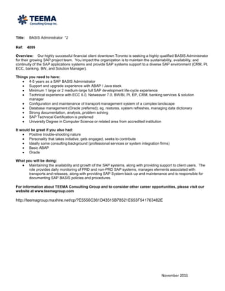 Title:   BASIS Administrator *2

Ref:     4099

Overview: Our highly successful financial client downtown Toronto is seeking a highly qualified BASIS Administrator
for their growing SAP project team. You impact the organization is to maintain the sustainability, availability, and
continuity of the SAP applications systems and provide SAP systems support to a diverse SAP environment (CRM, PI,
ECC, banking, BW, and Solution Manager).

Things you need to have:
       4-5 years as a SAP BASIS Administrator
       Support and upgrade experience with ABAP / Java stack
       Minimum 1 large or 2 medium-large full SAP development life-cycle experience
       Technical experience with ECC 6.0, Netweaver 7.0, BW/BI, PI, EP, CRM, banking services & solution
       manager
       Configuration and maintenance of transport management system of a complex landscape
       Database management (Oracle preferred), eg. restores, system refreshes, managing data dictionary
       Strong documentation, analysis, problem solving
       SAP Technical Certification is preferred
       University Degree in Computer Science or related area from accredited institution

It would be great if you also had:
        Positive trouble-shooting nature
        Personality that takes initiative, gets engaged, seeks to contribute
        Ideally some consulting background (professional services or system integration firms)
        Basic ABAP
        Oracle

What you will be doing:
       Maintaining the availability and growth of the SAP systems, along with providing support to client users. The
       role provides daily monitoring of PRD and non-PRD SAP systems, manages elements associated with
       transports and releases, along with providing SAP System back-up and maintenance and is responsible for
       documenting SAP BASIS policies and procedures.

For information about TEEMA Consulting Group and to consider other career opportunities, please visit our
website at www.teemagroup.com

http://teemagroup.maxhire.net/cp/?E5556C361D43515B78521E653F541763482E




                                                                                         November 2011
 