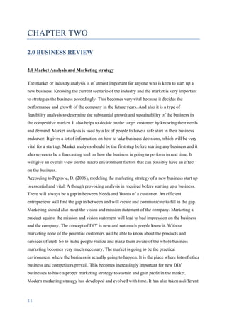 11	
	
CHAPTER TWO
2.0 BUSINESS REVIEW
2.1 Market Analysis and Marketing strategy
The market or industry analysis is of utmost important for anyone who is keen to start up a
new business. Knowing the current scenario of the industry and the market is very important
to strategies the business accordingly. This becomes very vital because it decides the
performance and growth of the company in the future years. And also it is a type of
feasibility analysis to determine the substantial growth and sustainability of the business in
the competitive market. It also helps to decide on the target customer by knowing their needs
and demand. Market analysis is used by a lot of people to have a safe start in their business
endeavor. It gives a lot of information on how to take business decisions, which will be very
vital for a start up. Market analysis should be the first step before starting any business and it
also serves to be a forecasting tool on how the business is going to perform in real time. It
will give an overall view on the macro environment factors that can possibly have an effect
on the business.
According to Popovic, D. (2006), modeling the marketing strategy of a new business start up
is essential and vital. A though provoking analysis in required before starting up a business.
There will always be a gap in between Needs and Wants of a customer. An efficient
entrepreneur will find the gap in between and will create and communicate to fill in the gap.
Marketing should also meet the vision and mission statement of the company. Marketing a
product against the mission and vision statement will lead to bad impression on the business
and the company. The concept of DIY is new and not much people know it. Without
marketing none of the potential customers will be able to know about the products and
services offered. So to make people realize and make them aware of the whole business
marketing becomes very much necessary. The market is going to be the practical
environment where the business is actually going to happen. It is the place where lots of other
business and competitors prevail. This becomes increasingly important for new DIY
businesses to have a proper marketing strategy to sustain and gain profit in the market.
Modern marketing strategy has developed and evolved with time. It has also taken a different
 
