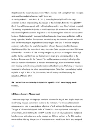 12	
	
shape to adapt the modern business world. When a business with a completely new concept is
set to establish marketing becomes highly important.
According to Krstic, I. and Becic, S. (2011), marketing basically identifies the target
customers and then helps in selling the products to the customers. Since the concept of DIY
(Do It Yourself) is new, people with ‘willing to change and try new things’ attitude is needed.
The industry targets to invite people to try and encourage the new concept and will try to
make them long term customers. Reputation is one main things that makes the success of the
business. Marketing actually increases the brand name, the brand image and in turn builds a
strong reputation. So when the reputation starts to develop, the business expands and also the
sales rate becomes higher. Segmentation usually targets what kind of products and price
customers prefer. Since the level of competitors is lesser, the prospects of the business
flourishing are high. But marketing is a very important factor since the concept of DIY is new
to the market. The motive of DIY industry is to provide products at lower piece and at high
quality. But the local hardware and furniture shops might give some competition to the
business. To overcome this the Product, Price and Promotions are strategically aligned to
stand out from the local vendors. It will also provide an edge, as the infrastructure will be
more pleasing and welcoming unlike the traditional hardware shops. Marketing is very much
important for a business, but might turn out to expensive. At the first year marketing budget
might be as high as 30% of the total revenue, but will be very useful to develop the
reputation.	(Abrams, 2014)
H1 Thus market and industry analysis have a positive effect on setting up a new
business.
2.2 Human Resource Management
To have the edge, right skilled people should be recruited for the job. This plays a major role
in delivering products and services on time to the customers. The process of recruitment
requires a proper plan in order to know what type of skill set is needed from the applicants.
The type of labor needed depends on lot of factors like client requirement, technological
developments, labor mobility etc. The DIY industry needs not only needs skilled manpower
but also people with uniqueness, as the products are different and easy to fix. This requires
out of the box thinking. The process of recruitment was a bit different. Skills were analyzed
 