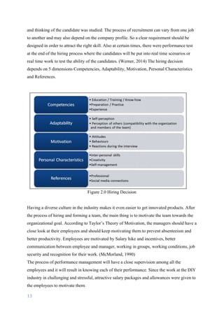 13	
	
and thinking of the candidate was studied. The process of recruitment can vary from one job
to another and may also depend on the company profile. So a clear requirement should be
designed in order to attract the right skill. Also at certain times, there were performance test
at the end of the hiring process where the candidates will be put into real time scenarios or
real time work to test the ability of the candidates. (Werner, 2014) The hiring decision
depends on 5 dimensions Competencies, Adaptability, Motivation, Personal Characteristics
and References.
Figure 2.0 Hiring Decision
Having a diverse culture in the industry makes it even easier to get innovated products. After
the process of hiring and forming a team, the main thing is to motivate the team towards the
organizational goal. According to Taylor’s Theory of Motivation, the managers should have a
close look at their employees and should keep motivating them to prevent absenteeism and
better productivity. Employees are motivated by Salary hike and incentives, better
communication between employee and manager, working in groups, working conditions, job
security and recognition for their work.	(McMorland, 1990)
The process of performance management will have a close supervision among all the
employees and it will result in knowing each of their performance. Since the work at the DIY
industry in challenging and stressful, attractive salary packages and allowances were given to
the employees to motivate them.
 