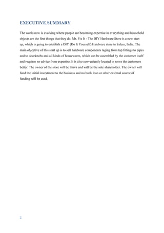 2	
	
EXECUTIVE SUMMARY
The world now is evolving where people are becoming expertise in everything and household
objects are the first things that they do. Mr. Fix It - The DIY Hardware Store is a new start
up, which is going to establish a DIY (Do It Yourself) Hardware store in Salem, India. The
main objective of this start up is to sell hardware components raging from tap fittings to pipes
and to doorknobs and all kinds of housewares, which can be assembled by the customer itself
and requires no advice from expertise. It is also conveniently located to serve the customers
better. The owner of the store will be Shiva and will be the sole shareholder. The owner will
fund the initial investment to the business and no bank loan or other external source of
funding will be used.
 