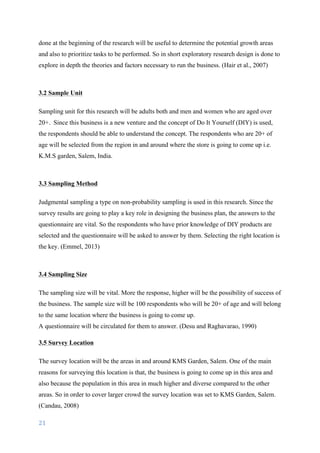 21	
	
done at the beginning of the research will be useful to determine the potential growth areas
and also to prioritize tasks to be performed. So in short exploratory research design is done to
explore in depth the theories and factors necessary to run the business. (Hair et al., 2007)
3.2 Sample Unit
Sampling unit for this research will be adults both and men and women who are aged over
20+. Since this business is a new venture and the concept of Do It Yourself (DIY) is used,
the respondents should be able to understand the concept. The respondents who are 20+ of
age will be selected from the region in and around where the store is going to come up i.e.
K.M.S garden, Salem, India.
3.3 Sampling Method
Judgmental sampling a type on non-probability sampling is used in this research. Since the
survey results are going to play a key role in designing the business plan, the answers to the
questionnaire are vital. So the respondents who have prior knowledge of DIY products are
selected and the questionnaire will be asked to answer by them. Selecting the right location is
the key.	(Emmel, 2013)
3.4 Sampling Size
The sampling size will be vital. More the response, higher will be the possibility of success of
the business. The sample size will be 100 respondents who will be 20+ of age and will belong
to the same location where the business is going to come up.
A questionnaire will be circulated for them to answer. (Desu and Raghavarao, 1990)
3.5 Survey Location
The survey location will be the areas in and around KMS Garden, Salem. One of the main
reasons for surveying this location is that, the business is going to come up in this area and
also because the population in this area in much higher and diverse compared to the other
areas. So in order to cover larger crowd the survey location was set to KMS Garden, Salem.	
(Candau, 2008)
 