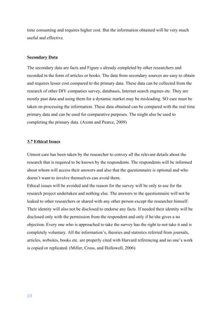 23	
	
time consuming and requires higher cost. But the information obtained will be very much
useful and effective.
Secondary Data
	
The secondary data are facts and Figure s already completed by other researchers and
recorded in the form of articles or books. The data from secondary sources are easy to obtain
and requires lesser cost compared to the primary data. These data can be collected from the
research of other DIY companies survey, databases, Internet search engines etc. They are
mostly past data and using them for a dynamic market may be misleading. SO care must be
taken on processing the information. These data obtained can be compared with the real time
primary data and can be used for comparative purposes. The might also be used to
completing the primary data.	(Axinn and Pearce, 2009)
3.7 Ethical Issues
Utmost care has been taken by the researcher to convey all the relevant details about the
research that is required to be known by the respondents. The respondents will be informed
about whom will access their answers and also that the questionnaire is optional and who
doesn’t want to involve themselves can avoid them.
Ethical issues will be avoided and the reason for the survey will be only to use for the
research project undertaken and nothing else. The answers to the questionnaire will not be
leaked to other researchers or shared with any other person except the researcher himself.
Their identity will also not be disclosed to endorse any facts. If needed their identity will be
disclosed only with the permission from the respondent and only if he/she gives a no
objection. Every one who is approached to take the survey has the right to not take it and is
completely voluntary. All the information’s, theories and statistics referred from journals,
articles, websites, books etc. are properly cited with Harvard referencing and no one’s work
is copied or replicated. (Miller, Cross, and Hollowell, 2006)
 