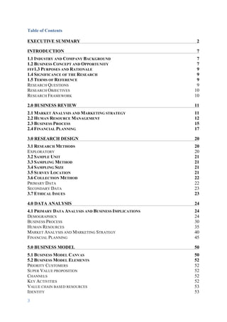 3	
	
Table of Contents
EXECUTIVE SUMMARY 2
INTRODUCTION 7
1.1 INDUSTRY AND COMPANY BACKGROUND 7
1.2 BUSINESS CONCEPT AND OPPORTUNITY 7
FFF1.3 PURPOSES AND RATIONALE 9
1.4 SIGNIFICANCE OF THE RESEARCH 9
1.5 TERMS OF REFERENCE 9
RESEARCH QUESTIONS 9
RESEARCH OBJECTIVES 10
RESEARCH FRAMEWORK 10
2.0 BUSINESS REVIEW 11
2.1 MARKET ANALYSIS AND MARKETING STRATEGY 11
2.2 HUMAN RESOURCE MANAGEMENT 12
2.3 BUSINESS PROCESS 15
2.4 FINANCIAL PLANNING 17
3.0 RESEARCH DESIGN 20
3.1 RESEARCH METHODS 20
EXPLORATORY 20
3.2 SAMPLE UNIT 21
3.3 SAMPLING METHOD 21
3.4 SAMPLING SIZE 21
3.5 SURVEY LOCATION 21
3.6 COLLECTION METHOD 22
PRIMARY DATA 22
SECONDARY DATA 23
3.7 ETHICAL ISSUES 23
4.0 DATA ANALYSIS 24
4.1 PRIMARY DATA ANALYSIS AND BUSINESS IMPLICATIONS 24
DEMOGRAPHICS 24
BUSINESS PROCESS 30
HUMAN RESOURCES 35
MARKET ANALYSIS AND MARKETING STRATEGY 40
FINANCIAL PLANNING 45
5.0 BUSINESS MODEL 50
5.1 BUSINESS MODEL CANVAS 50
5.2 BUSINESS MODEL ELEMENTS 52
PRIORITY CUSTOMERS 52
SUPER VALUE PROPOSITION 52
CHANNELS 52
KEY ACTIVITIES 52
VALUE CHAIN BASED RESOURCES 53
IDENTITY 53
 