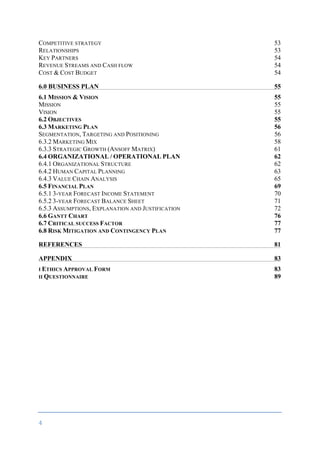 4	
	
COMPETITIVE STRATEGY 53
RELATIONSHIPS 53
KEY PARTNERS 54
REVENUE STREAMS AND CASH FLOW 54
COST & COST BUDGET 54
6.0 BUSINESS PLAN 55
6.1 MISSION & VISION 55
MISSION 55
VISION 55
6.2 OBJECTIVES 55
6.3 MARKETING PLAN 56
SEGMENTATION, TARGETING AND POSITIONING 56
6.3.2 MARKETING MIX 58
6.3.3 STRATEGIC GROWTH (ANSOFF MATRIX) 61
6.4 ORGANIZATIONAL / OPERATIONAL PLAN 62
6.4.1 ORGANIZATIONAL STRUCTURE 62
6.4.2 HUMAN CAPITAL PLANNING 63
6.4.3 VALUE CHAIN ANALYSIS 65
6.5 FINANCIAL PLAN 69
6.5.1 3-YEAR FORECAST INCOME STATEMENT 70
6.5.2 3-YEAR FORECAST BALANCE SHEET 71
6.5.3 ASSUMPTIONS, EXPLANATION AND JUSTIFICATION 72
6.6 GANTT CHART 76
6.7 CRITICAL SUCCESS FACTOR 77
6.8 RISK MITIGATION AND CONTINGENCY PLAN 77
REFERENCES 81
APPENDIX 83
I ETHICS APPROVAL FORM 83
II QUESTIONNAIRE 89
	
 