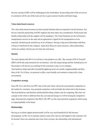53	
	
the new concept of DIY will be challenging in the initial phase. So providing state of the art service
to customers will be one of the main activity to gain customer loyalty and brand image.
Value chain based resources
The value chain based resources are the essential elements that are required to run the business. For
the raw materials partnership with RS suppliers has been taken into consideration. Professional and
healthy relationship with the supplier will be mandatory. The Truck Solutions are the well-known
transportation services in the state and an agreement is signed for the transportation of raw
materials, finished goods and delivery to far off places. Having a long tern relationship with them
will prove beneficial for the company. Apart from these two main resources, other partnerships,
which are needed, will also prevail when the need arises.
Identity
The main identity that Mr Fix It will have is the products we offer. The concept of Do It Yourself
(DIY) will be the main attraction for our business. Also the unique design and the slashed prices on
the products will also be eye-catching for the customers to buy in our company.
Also hardware shops and other household supplying stores are usually unapproachable and dirty.
Here at Mr. Fix It Store, we promise to offer a user-friendly environment to shop with a clean
environment.
Competitive strategy
Since Mr. Fix is the first ever-DIY store in the state, there will not be any potential competitors in
the market for sometime. Any potential competitors will not hinder the initial start to the business.
The local hardware and furniture and household selling vendors may be competing. But since our
concept on the whole is different from the conventional design we will be having the competitive
edge. International competitors like IKEA, Mr. DIY are the main potential competitors while trying
to expand globally in the future.
Relationships
Having an excellent rapport professionally will be very much beneficial for the business
development. At Mr. Fix It customer relation comes first. Service and Support to the customer will
be focused. Since raw materials also come from overseas, the relationship with international
 