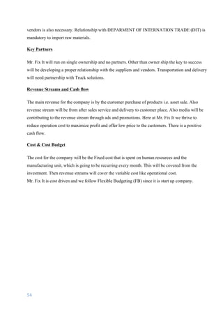 54	
	
vendors is also necessary. Relationship with DEPARMENT OF INTERNATION TRADE (DIT) is
mandatory to import raw materials.
Key Partners
Mr. Fix It will run on single ownership and no partners. Other than owner ship the key to success
will be developing a proper relationship with the suppliers and vendors. Transportation and delivery
will need partnership with Truck solutions.
Revenue Streams and Cash flow
The main revenue for the company is by the customer purchase of products i.e. asset sale. Also
revenue stream will be from after sales service and delivery to customer place. Also media will be
contributing to the revenue stream through ads and promotions. Here at Mr. Fix It we thrive to
reduce operation cost to maximize profit and offer low price to the customers. There is a positive
cash flow.
Cost & Cost Budget
The cost for the company will be the Fixed cost that is spent on human resources and the
manufacturing unit, which is going to be recurring every month. This will be covered from the
investment. Then revenue streams will cover the variable cost like operational cost.
Mr. Fix It is cost driven and we follow Flexible Budgeting (FB) since it is start up company.
 