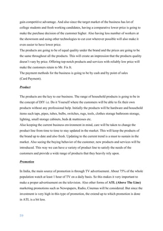59	
	
gain competitive advantage. And also since the target market of the business has lot of
college students and fresh working candidates, having a comparative lower price is going to
make the purchase decision of the customer higher. Also having less number of workers at
the showroom and using other technologies to cut cost wherever possible will also make it
even easier to have lower price.
The products are going to be of equal quality under the brand and the prices are going to be
the same throughout all the products. This will create an impression that the products quality
doesn’t vary by price. Offering top-notch products and services with reliably low price will
make the customers retain to Mr. Fix It.
The payment methods for the business is going to be by cash and by point of sales
(Card Payment).
Product
The products are the key to our business. The range of household products is going to be in
the concept of DIY i.e. Do it Yourself where the customers will be able to fix their own
products without any professional help. Initially the products will be hardware and household
items such taps, pipes, tubes, bulbs, switches, rugs, tools, clothes storage bathroom storage,
lighting, small storage cabinets, beds & mattresses etc.
Also keeping the current business environment in mind, care will be taken to change the
product line from time to time to stay updated in the market. This will keep the products of
the brand up to date and also fresh. Updating to the current trend is a must to sustain in the
market. Also seeing the buying behavior of the customer, new products and services will be
introduced. This way we can have a variety of product line to satisfy the needs of the
customers and provide a wide range of products that they heavily rely upon.
Promotion
In India, the main source of promotion is through TV advertisement. About 75% of the whole
population watch at least 1 hour of TV on a daily basis. So this makes it very important to
make a proper advertisement on the television. Also other forms of ATL (Above The Line)
marketing promotions such as Newspapers, Radio, Cinemas will be considered. But since the
investment is very high in this type of promotion, the extend up to which promotion is done
in ATL is a bit less.
 