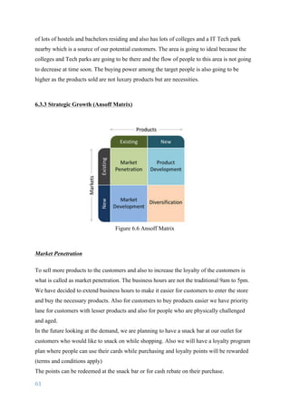 61	
	
of lots of hostels and bachelors residing and also has lots of colleges and a IT Tech park
nearby which is a source of our potential customers. The area is going to ideal because the
colleges and Tech parks are going to be there and the flow of people to this area is not going
to decrease at time soon. The buying power among the target people is also going to be
higher as the products sold are not luxury products but are necessities.
6.3.3 Strategic Growth (Ansoff Matrix)
Figure 6.6 Ansoff Matrix
Market Penetration
To sell more products to the customers and also to increase the loyalty of the customers is
what is called as market penetration. The business hours are not the traditional 9am to 5pm.
We have decided to extend business hours to make it easier for customers to enter the store
and buy the necessary products. Also for customers to buy products easier we have priority
lane for customers with lesser products and also for people who are physically challenged
and aged.
In the future looking at the demand, we are planning to have a snack bar at our outlet for
customers who would like to snack on while shopping. Also we will have a loyalty program
plan where people can use their cards while purchasing and loyalty points will be rewarded
(terms and conditions apply)
The points can be redeemed at the snack bar or for cash rebate on their purchase.
 