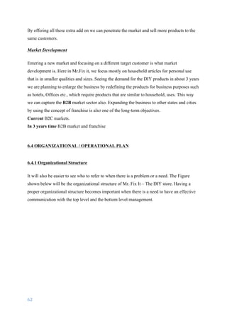 62	
	
By offering all these extra add on we can penetrate the market and sell more products to the
same customers.
Market Development
Entering a new market and focusing on a different target customer is what market
development is. Here in Mr.Fix it, we focus mostly on household articles for personal use
that is in smaller qualities and sizes. Seeing the demand for the DIY products in about 3 years
we are planning to enlarge the business by redefining the products for business purposes such
as hotels, Offices etc., which require products that are similar to household, uses. This way
we can capture the B2B market sector also. Expanding the business to other states and cities
by using the concept of franchise is also one of the long-term objectives.
Current B2C markets.
In 3 years time B2B market and franchise
6.4 ORGANIZATIONAL / OPERATIONAL PLAN
6.4.1 Organizational Structure
It will also be easier to see who to refer to when there is a problem or a need. The Figure
shown below will be the organizational structure of Mr. Fix It – The DIY store. Having a
proper organizational structure becomes important when there is a need to have an effective
communication with the top level and the bottom level management.
 