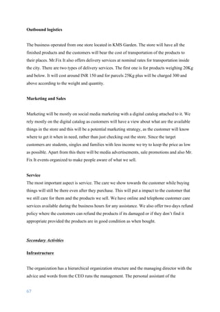 67	
	
Outbound logistics
The business operated from one store located in KMS Garden. The store will have all the
finished products and the customers will bear the cost of transportation of the products to
their places. Mr.Fix It also offers delivery services at nominal rates for transportation inside
the city. There are two types of delivery services. The first one is for products weighing 20Kg
and below. It will cost around INR 150 and for parcels 25Kg plus will be charged 300 and
above according to the weight and quantity.
Marketing and Sales
Marketing will be mostly on social media marketing with a digital catalog attached to it. We
rely mostly on the digital catalog as customers will have a view about what are the available
things in the store and this will be a potential marketing strategy, as the customer will know
where to get it when in need, rather than just checking out the store. Since the target
customers are students, singles and families with less income we try to keep the price as low
as possible. Apart from this there will be media advertisements, sale promotions and also Mr.
Fix It events organized to make people aware of what we sell.
Service
The most important aspect is service. The care we show towards the customer while buying
things will still be there even after they purchase. This will put a impact to the customer that
we still care for them and the products we sell. We have online and telephone customer care
services available during the business hours for any assistance. We also offer two days refund
policy where the customers can refund the products if its damaged or if they don’t find it
appropriate provided the products are in good condition as when bought.
Secondary Activities
Infrastructure
The organization has a hierarchical organization structure and the managing director with the
advice and words from the CEO runs the management. The personal assistant of the
 