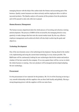 68	
	
managing director with the help of the cashier deals the finance and accounting part of the
business. Quality control measures are taken seriously and the employees thrive to deliver
top-notch products. The Quality analyst will examine all the products from the production
and will be passed to sales only after test is passed.
Human Resource Management
The human resource department deals the whole process of recruiting and selection, training
and development. The process of HRM will be reviewed by the managing director every
quarterly to make changes that best suits the current market trend. By this way effective
employee management can be achieved which will also help in achieving the goals and
objectives.
Technology Development
One of the most dynamic areas is the technological development. Staying ahead in the market
is by implementing and using the current latest technology in every means possible. The
R&D team will be continuously looking for new technologies that hit the market and analyze
whether it’ll be best suited for the company. If so every quarter there will be a revise in which
the whole business is running. Also new products will be designed and developed adopting
the new technology.
Procurement
For the procurement of raw materials for the products, Mr. Fix It will be focusing on having a
very smooth relationship with the suppliers who are there both locally and globally. Having a
strong bargaining power with the suppliers will be our main focus.
 