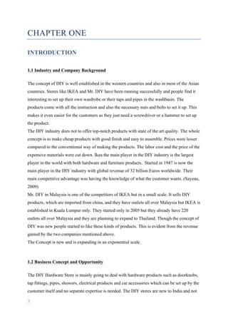 7	
	
CHAPTER ONE
INTRODUCTION
1.1 Industry and Company Background
The concept of DIY is well established in the western countries and also in most of the Asian
countries. Stores like IKEA and Mr. DIY have been running successfully and people find it
interesting to set up their own wardrobe or their taps and pipes in the washbasin. The
products come with all the instruction and also the necessary nuts and bolts to set it up. This
makes it even easier for the customers as they just need a screwdriver or a hammer to set up
the product.
The DIY industry does not to offer top-notch products with state of the art quality. The whole
concept is to make cheap products with good finish and easy to assemble. Prices were lesser
compared to the conventional way of making the products. The labor cost and the price of the
expensive materials were cut down. Ikea the main player in the DIY industry is the largest
player in the world with both hardware and furniture products. Started in 1947 is now the
main player in the DIY industry with global revenue of 32 billion Euros worldwide. Their
main competitive advantage was having the knowledge of what the customer wants. (Sayeau,
2009)
Mr. DIY in Malaysia is one of the competitors of IKEA but in a small scale. It sells DIY
products, which are imported from china, and they have outlets all over Malaysia but IKEA is
established in Kuala Lumpur only. They started only in 2005 but they already have 220
outlets all over Malaysia and they are planning to expand to Thailand. Though the concept of
DIY was new people started to like these kinds of products. This is evident from the revenue
gained by the two companies mentioned above.
The Concept is new and is expanding in an exponential scale.
1.2 Business Concept and Opportunity
The DIY Hardware Store is mainly going to deal with hardware products such as doorknobs,
tap fittings, pipes, showers, electrical products and car accessories which can be set up by the
customer itself and no separate expertise is needed. The DIY stores are new to India and not
 