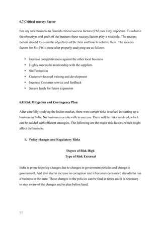 77	
	
6.7 Critical success Factor
For any new business to flourish critical success factors (CSF) are very important. To achieve
the objectives and goals of the business these success factors play a vital role. The success
factors should focus on the objectives of the firm and how to achieve them. The success
factors for Mr. Fix It store after properly analyzing are as follows
• Increase competitiveness against the other local business
• Highly successful relationship with the suppliers
• Staff retention
• Customer-focused training and development
• Increase Customer service and feedback
• Secure funds for future expansion
6.8 Risk Mitigation and Contingency Plan
After carefully studying the Indian market, there were certain risks involved in starting up a
business in India. No business is a cakewalk to success. There will be risks involved, which
can be tackled with efficient strategies. The following are the major risk factors, which might
affect the business.
1. Policy changes and Regulatory Risks
Degree of Risk High
Type of Risk External
India is prone to policy changes due to changes in government policies and change is
government. And also due to increase in corruption rate it becomes even more stressful to run
a business in the state. These changes in the policies can be fatal at times and it is necessary
to stay aware of the changes and to plan before hand.
 