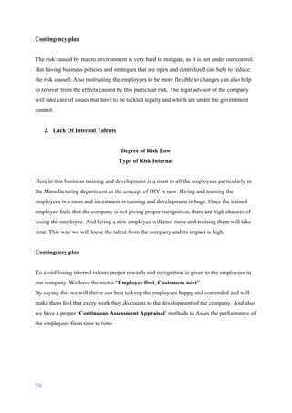 78	
	
Contingency plan
The risk caused by macro environment is very hard to mitigate, as it is not under our control.
But having business policies and strategies that are open and centralized can help to reduce
the risk caused. Also motivating the employees to be more flexible to changes can also help
to recover from the effects caused by this particular risk. The legal advisor of the company
will take care of issues that have to be tackled legally and which are under the government
control.
2. Lack Of Internal Talents
Degree of Risk Low
Type of Risk Internal
Here in this business training and development is a must to all the employees particularly in
the Manufacturing department as the concept of DIY is new. Hiring and training the
employees is a must and investment is training and development is huge. Once the trained
employee feels that the company is not giving proper recognition, there are high chances of
losing the employee. And hiring a new employee will cost more and training them will take
time. This way we will loose the talent from the company and its impact is high.
Contingency plan
To avoid losing internal talents proper rewards and recognition is given to the employees in
our company. We have the motto “Employee first, Customers next”.
By saying this we will thrive our best to keep the employees happy and contended and will
make them feel that every work they do counts to the development of the company. And also
we have a proper ‘Continuous Assessment Appraisal’ methods to Asses the performance of
the employees from time to time.
 