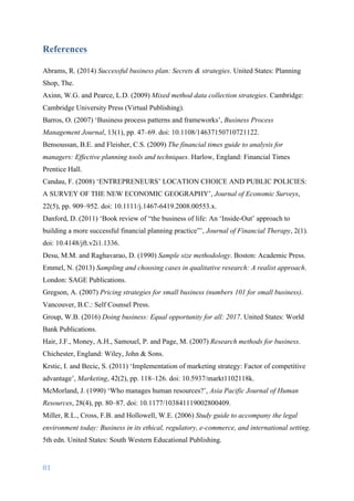 81	
	
References
Abrams, R. (2014) Successful business plan: Secrets & strategies. United States: Planning
Shop, The.
Axinn, W.G. and Pearce, L.D. (2009) Mixed method data collection strategies. Cambridge:
Cambridge University Press (Virtual Publishing).
Barros, O. (2007) ‘Business process patterns and frameworks’, Business Process
Management Journal, 13(1), pp. 47–69. doi: 10.1108/14637150710721122.
Bensoussan, B.E. and Fleisher, C.S. (2009) The financial times guide to analysis for
managers: Effective planning tools and techniques. Harlow, England: Financial Times
Prentice Hall.
Candau, F. (2008) ‘ENTREPRENEURS’ LOCATION CHOICE AND PUBLIC POLICIES:
A SURVEY OF THE NEW ECONOMIC GEOGRAPHY’, Journal of Economic Surveys,
22(5), pp. 909–952. doi: 10.1111/j.1467-6419.2008.00553.x.
Danford, D. (2011) ‘Book review of “the business of life: An ‘Inside-Out’ approach to
building a more successful financial planning practice”’, Journal of Financial Therapy, 2(1).
doi: 10.4148/jft.v2i1.1336.
Desu, M.M. and Raghavarao, D. (1990) Sample size methodology. Boston: Academic Press.
Emmel, N. (2013) Sampling and choosing cases in qualitative research: A realist approach.
London: SAGE Publications.
Gregson, A. (2007) Pricing strategies for small business (numbers 101 for small business).
Vancouver, B.C.: Self Counsel Press.
Group, W.B. (2016) Doing business: Equal opportunity for all: 2017. United States: World
Bank Publications.
Hair, J.F., Money, A.H., Samouel, P. and Page, M. (2007) Research methods for business.
Chichester, England: Wiley, John & Sons.
Krstic, I. and Becic, S. (2011) ‘Implementation of marketing strategy: Factor of competitive
advantage’, Marketing, 42(2), pp. 118–126. doi: 10.5937/markt1102118k.
McMorland, J. (1990) ‘Who manages human resources?’, Asia Pacific Journal of Human
Resources, 28(4), pp. 80–87. doi: 10.1177/103841119002800409.
Miller, R.L., Cross, F.B. and Hollowell, W.E. (2006) Study guide to accompany the legal
environment today: Business in its ethical, regulatory, e-commerce, and international setting.
5th edn. United States: South Western Educational Publishing.
 